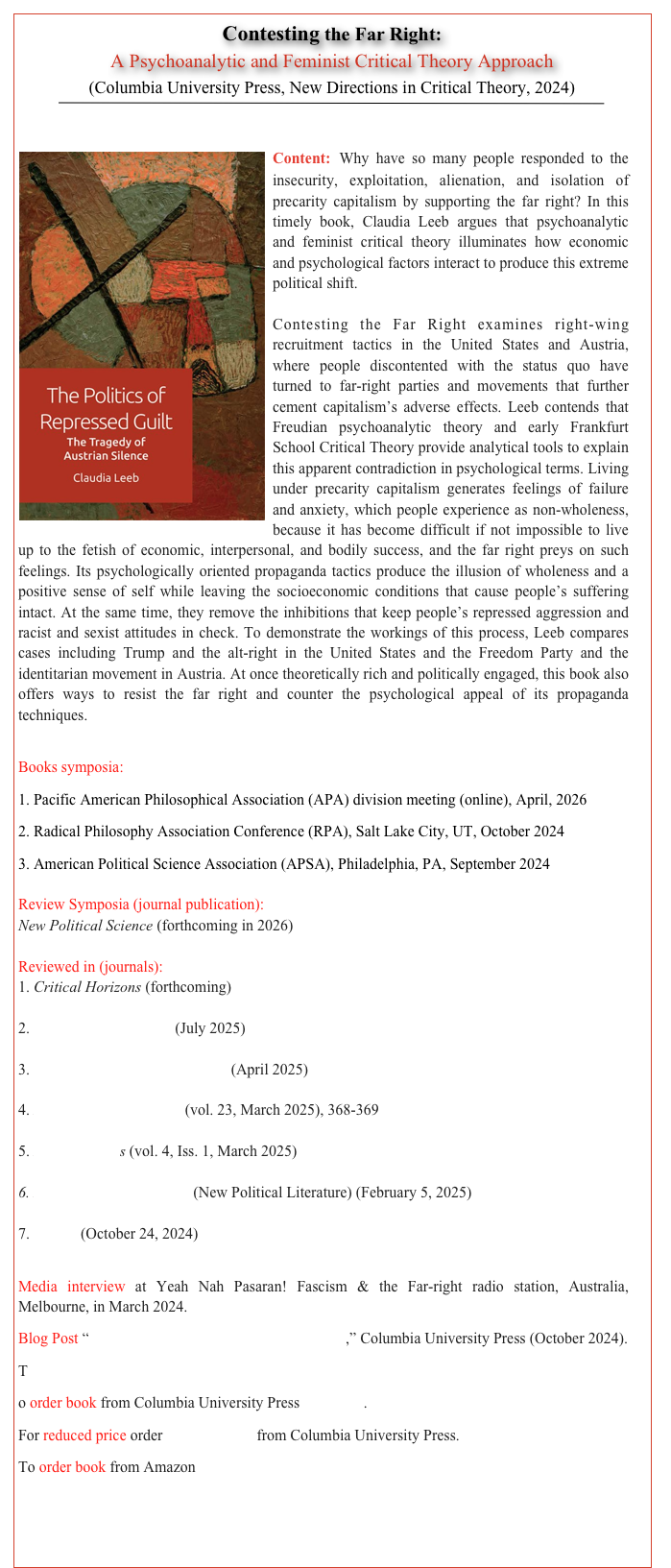Contesting the Far Right:  
A Psychoanalytic and Feminist Critical Theory Approach 
(Columbia University Press, New Directions in Critical Theory, 2024) 
￼


￼Content: Why have so many people responded to the insecurity, exploitation, alienation, and isolation of precarity capitalism by supporting the far right? In this timely book, Claudia Leeb argues that psychoanalytic and feminist critical theory illuminates how economic and psychological factors interact to produce this extreme political shift.Contesting the Far Right examines right-wing recruitment tactics in the United States and Austria, where people discontented with the status quo have turned to far-right parties and movements that further cement capitalism’s adverse effects. Leeb contends that Freudian psychoanalytic theory and early Frankfurt School Critical Theory provide analytical tools to explain this apparent contradiction in psychological terms. Living under precarity capitalism generates feelings of failure and anxiety, which people experience as non-wholeness, because it has become difficult if not impossible to live up to the fetish of economic, interpersonal, and bodily success, and the far right preys on such feelings. Its psychologically oriented propaganda tactics produce the illusion of wholeness and a positive sense of self while leaving the socioeconomic conditions that cause people’s suffering intact. At the same time, they remove the inhibitions that keep people’s repressed aggression and racist and sexist attitudes in check. To demonstrate the workings of this process, Leeb compares cases including Trump and the alt-right in the United States and the Freedom Party and the identitarian movement in Austria. At once theoretically rich and politically engaged, this book also offers ways to resist the far right and counter the psychological appeal of its propaganda techniques.

Books symposia:
1. Pacific American Philosophical Association (APA) division meeting (online), April, 20262. Radical Philosophy Association Conference (RPA), Salt Lake City, UT, October 2024 3. American Political Science Association (APSA), Philadelphia, PA, September 2024 

Review Symposia (journal publication):New Political Science (forthcoming in 2026) Reviewed in (journals):1. Critical Horizons (forthcoming) 2. The Review of Politics (July 2025) 3. Contemporary Political Theory (April 2025)4. Perspectives on Politics (vol. 23, March 2025), 368-3695. Emancipations (vol. 4, Iss. 1, March 2025) 6. Neue Politische Literatur (New Political Literature) (February 5, 2025)7. Choice (October 24, 2024)
Media interview at Yeah Nah Pasaran! Fascism & the Far-right radio station, Australia, Melbourne, in March 2024. Click here to listen to podcast
Blog Post “Claudia Leeb on Contesting the Far Right,” Columbia University Press (October 2024). 
T
o order book from Columbia University Press click here.
For reduced price order with this flyer from Columbia University Press.
To order book from Amazon click here.


       TABLE OF CONTENTS      BACK     HOME