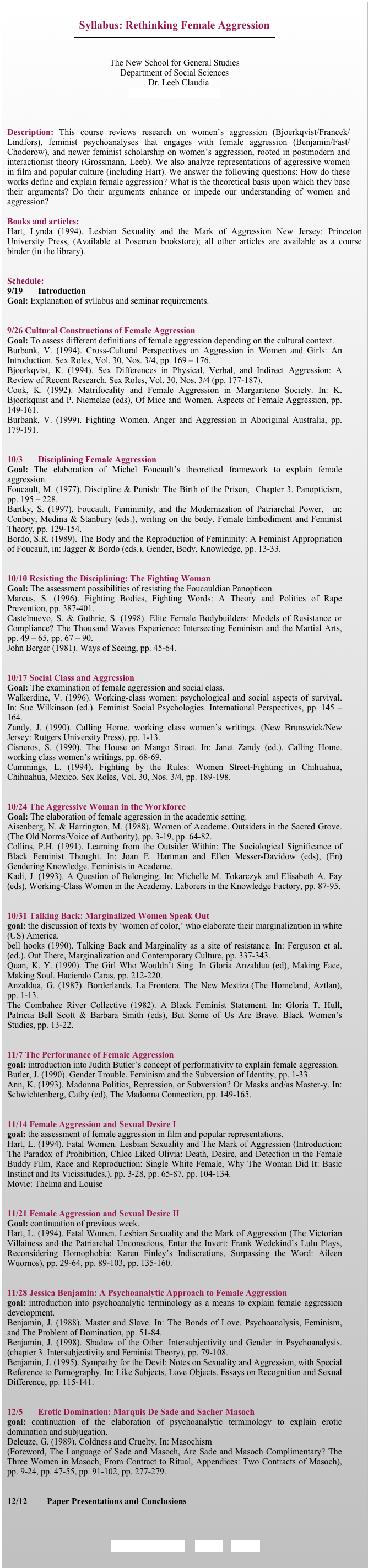 
Syllabus: Rethinking Female Aggression
￼


The New School for General Studies
Department of Social Sciences
                   Dr. Leeb Claudia
Leebc01@newschool.edu



Description: This course reviews research on women’s aggression (Bjoerkqvist/Francek/Lindfors), feminist psychoanalyses that engages with female aggression (Benjamin/Fast/Chodorow), and newer feminist scholarship on women’s aggression, rooted in postmodern and interactionist theory (Grossmann, Leeb). We also analyze representations of aggressive women in film and popular culture (including Hart). We answer the following questions: How do these works define and explain female aggression? What is the theoretical basis upon which they base their arguments? Do their arguments enhance or impede our understanding of women and aggression?

Books and articles:
Hart, Lynda (1994). Lesbian Sexuality and the Mark of Aggression New Jersey: Princeton University Press, (Available at Poseman bookstore); all other articles are available as a course binder (in the library). 


Schedule: 
9/19	Introduction 
Goal: Explanation of syllabus and seminar requirements. 


9/26 Cultural Constructions of Female Aggression
Goal: To assess different definitions of female aggression depending on the cultural context. 
Burbank, V. (1994). Cross-Cultural Perspectives on Aggression in Women and Girls: An Introduction. Sex Roles, Vol. 30, Nos. 3/4, pp. 169 – 176. 
Bjoerkqvist, K. (1994). Sex Differences in Physical, Verbal, and Indirect Aggression: A Review of Recent Research. Sex Roles, Vol. 30, Nos. 3/4 (pp. 177-187).
Cook, K. (1992). Matrifocality and Female Aggression in Margariteno Society. In: K. Bjoerkquist and P. Niemelae (eds), Of Mice and Women. Aspects of Female Aggression, pp. 149-161. 
Burbank, V. (1999). Fighting Women. Anger and Aggression in Aboriginal Australia, pp. 179-191.


10/3	Disciplining Female Aggression 
Goal: The elaboration of Michel Foucault’s theoretical framework to explain female aggression.
Foucault, M. (1977). Discipline & Punish: The Birth of the Prison,  Chapter 3. Panopticism, pp. 195 – 228.
Bartky, S. (1997). Foucault, Femininity, and the Modernization of Patriarchal Power,  in: Conboy, Medina & Stanbury (eds.), writing on the body. Female Embodiment and Feminist Theory, pp. 129-154.
Bordo, S.R. (1989). The Body and the Reproduction of Femininity: A Feminist Appropriation of Foucault, in: Jagger & Bordo (eds.), Gender, Body, Knowledge, pp. 13-33.


10/10 Resisting the Disciplining: The Fighting Woman
Goal: The assessment possibilities of resisting the Foucauldian Panopticon.
Marcus, S. (1996). Fighting Bodies, Fighting Words: A Theory and Politics of Rape Prevention, pp. 387-401.
Castelnuevo, S. & Guthrie, S. (1998). Elite Female Bodybuilders: Models of Resistance or Compliance? The Thousand Waves Experience: Intersecting Feminism and the Martial Arts, pp. 49 – 65, pp. 67 – 90.
John Berger (1981). Ways of Seeing, pp. 45-64.


10/17 Social Class and Aggression 
Goal: The examination of female aggression and social class.
Walkerdine, V. (1996). Working-class women: psychological and social aspects of survival. In: Sue Wilkinson (ed.). Feminist Social Psychologies. International Perspectives, pp. 145 – 164.
Zandy, J. (1990). Calling Home. working class women’s writings. (New Brunswick/New Jersey: Rutgers University Press), pp. 1-13. 
Cisneros, S. (1990). The House on Mango Street. In: Janet Zandy (ed.). Calling Home. working class women’s writings, pp. 68-69.
Cummings, L. (1994). Fighting by the Rules: Women Street-Fighting in Chihuahua, Chihuahua, Mexico. Sex Roles, Vol. 30, Nos. 3/4, pp. 189-198. 


10/24 The Aggressive Woman in the Workforce
Goal: The elaboration of female aggression in the academic setting.
Aisenberg, N. & Harrington, M. (1988). Women of Academe. Outsiders in the Sacred Grove. (The Old Norms/Voice of Authority), pp. 3-19, pp. 64-82. 
Collins, P.H. (1991). Learning from the Outsider Within: The Sociological Significance of Black Feminist Thought. In: Joan E. Hartman and Ellen Messer-Davidow (eds), (En)Gendering Knowledge. Feminists in Academe.
Kadi, J. (1993). A Question of Belonging. In: Michelle M. Tokarczyk and Elisabeth A. Fay (eds), Working-Class Women in the Academy. Laborers in the Knowledge Factory, pp. 87-95. 


10/31 Talking Back: Marginalized Women Speak Out
goal: the discussion of texts by ‘women of color,’ who elaborate their marginalization in white (US) America. 
bell hooks (1990). Talking Back and Marginality as a site of resistance. In: Ferguson et al. (ed.). Out There, Marginalization and Contemporary Culture, pp. 337-343.
Quan, K. Y. (1990). The Girl Who Wouldn’t Sing. In Gloria Anzaldua (ed), Making Face, Making Soul. Haciendo Caras, pp. 212-220. 
Anzaldua, G. (1987). Borderlands. La Frontera. The New Mestiza.(The Homeland, Aztlan), pp. 1-13.
The Combahee River Collective (1982). A Black Feminist Statement. In: Gloria T. Hull, Patricia Bell Scott & Barbara Smith (eds), But Some of Us Are Brave. Black Women’s Studies, pp. 13-22. 


11/7 The Performance of Female Aggression
goal: introduction into Judith Butler’s concept of performativity to explain female aggression.
Butler, J. (1990). Gender Trouble. Feminism and the Subversion of Identity, pp. 1-33. 
Ann, K. (1993). Madonna Politics, Repression, or Subversion? Or Masks and/as Master-y. In: Schwichtenberg, Cathy (ed), The Madonna Connection, pp. 149-165. 


11/14 Female Aggression and Sexual Desire I
goal: the assessment of female aggression in film and popular representations.
Hart, L. (1994). Fatal Women. Lesbian Sexuality and The Mark of Aggression (Introduction: The Paradox of Prohibition, Chloe Liked Olivia: Death, Desire, and Detection in the Female Buddy Film, Race and Reproduction: Single White Female, Why The Woman Did It: Basic Instinct and Its Vicissitudes,), pp. 3-28, pp. 65-87, pp. 104-134. 
Movie: Thelma and Louise


11/21 Female Aggression and Sexual Desire II
Goal: continuation of previous week.
Hart, L. (1994). Fatal Women. Lesbian Sexuality and the Mark of Aggression (The Victorian Villainess and the Patriarchal Unconscious, Enter the Invert: Frank Wedekind’s Lulu Plays, Reconsidering Homophobia: Karen Finley’s Indiscretions, Surpassing the Word: Aileen Wuornos), pp. 29-64, pp. 89-103, pp. 135-160.  


11/28 Jessica Benjamin: A Psychoanalytic Approach to Female Aggression
goal: introduction into psychoanalytic terminology as a means to explain female aggression development.
Benjamin, J. (1988). Master and Slave. In: The Bonds of Love. Psychoanalysis, Feminism, and The Problem of Domination, pp. 51-84. 
Benjamin, J. (1998). Shadow of the Other. Intersubjectivity and Gender in Psychoanalysis. (chapter 3. Intersubjectivity and Feminist Theory), pp. 79-108. 
Benjamin, J. (1995). Sympathy for the Devil: Notes on Sexuality and Aggression, with Special Reference to Pornography. In: Like Subjects, Love Objects. Essays on Recognition and Sexual Difference, pp. 115-141. 
	

12/5	Erotic Domination: Marquis De Sade and Sacher Masoch
goal: continuation of the elaboration of psychoanalytic terminology to explain erotic domination and subjugation.
Deleuze, G. (1989). Coldness and Cruelty, In: Masochism
(Foreword, The Language of Sade and Masoch, Are Sade and Masoch Complimentary? The Three Women in Masoch, From Contract to Ritual, Appendices: Two Contracts of Masoch), pp. 9-24, pp. 47-55, pp. 91-102, pp. 277-279. 


12/12	Paper Presentations and Conclusions



 REQUIREMENTS     BACK     HOME