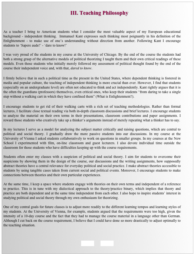                                                    
                                                 III. Teaching Philosophy


As a teacher I bring to American students what I consider the most valuable aspect of my European educational background - independent thinking.  Immanuel Kant expresses such thinking most poignantly in his definition of the Enlightenment - to make use of one’s understanding without direction from another. Following Kant I encourage students to ‘Sapere aude!’ - ‘dare to know!’

I was very proud of the students in my course at the University of Chicago. By the end of the course the students had both a strong grasp of the alternative models of political theorizing I taught them and their own critical readings of these models. Even those students who initially merely followed my assessment of political thought found by the end of the course their independent voice and, with that, dared to know. 

I firmly believe that in such a political time as the present in the United States, where dependent thinking is fostered in media and popular culture, the teaching of independent thinking is more crucial than ever. However, I find that students (especially on an undergraduate level) are often not educated to think and act independently. Kant rightly argues that it is the often the guardians (professors) themselves, even critical ones, who keep their students “from daring to take a single step without a walking cart in which they have confined them” (What is Enlightenment?). 

I encourage students to get rid of their walking carts with a rich set of teaching methodologies. Rather than formal lectures, I facilitate close textual reading via both in-depth classroom discussions and brief lectures. I encourage students to analyze the material on their own terms in their presentations, classroom contributions and paper assignments. I reward those students who creatively take up a thinker’s arguments instead of merely repeating what a thinker has to say.  

In my lectures I serve as a model for analyzing the subject matter critically and raising questions, which are central to political and social theory. I gradually draw the more passive students into our discussions. In my course at the University of Vienna I asked students collaboratively to work on questions in smaller groups. In my courses at the New School I experimented with film, on-line classroom and guest lecturers. I also devote individual time outside the classroom for those students who have difficulties keeping up with the course requirements. 

Students often enter my classes with a suspicion of political and social theory. I aim for students to overcome their suspicions by showing them in the design of the course, our discussions and the writing assignments, how supposedly abstract theories have a central relevance for everyday political and social practice. I make abstract theories accessible to students by using tangible cases taken from current social and political events. Moreover, I encourage students to make connections between theories and their own particular experiences. 

At the same time, I keep a space where students engage with theories on their own terms and independent of a reference to practice. This is in tune with my dialectical approach to the theory/practice binary, which implies that theory and practice are both dependent and at the same time independent from each other. I also hope to inspire students’ interest in studying political and social theory through my own enthusiasm for theorizing. 

One of my central goals for future classes is to adjust more readily to the different learning tempos and learning styles of my students. At the University of Vienna, for example, students argued that the requirements were too high, given the intensity of a 10-day course and the fact that they had to manage the course material in a language other than German. Although I cut back on the course requirement, I believe that I could have done so more drastically to adjust optimally to the teaching situation. 



BACK        HOME