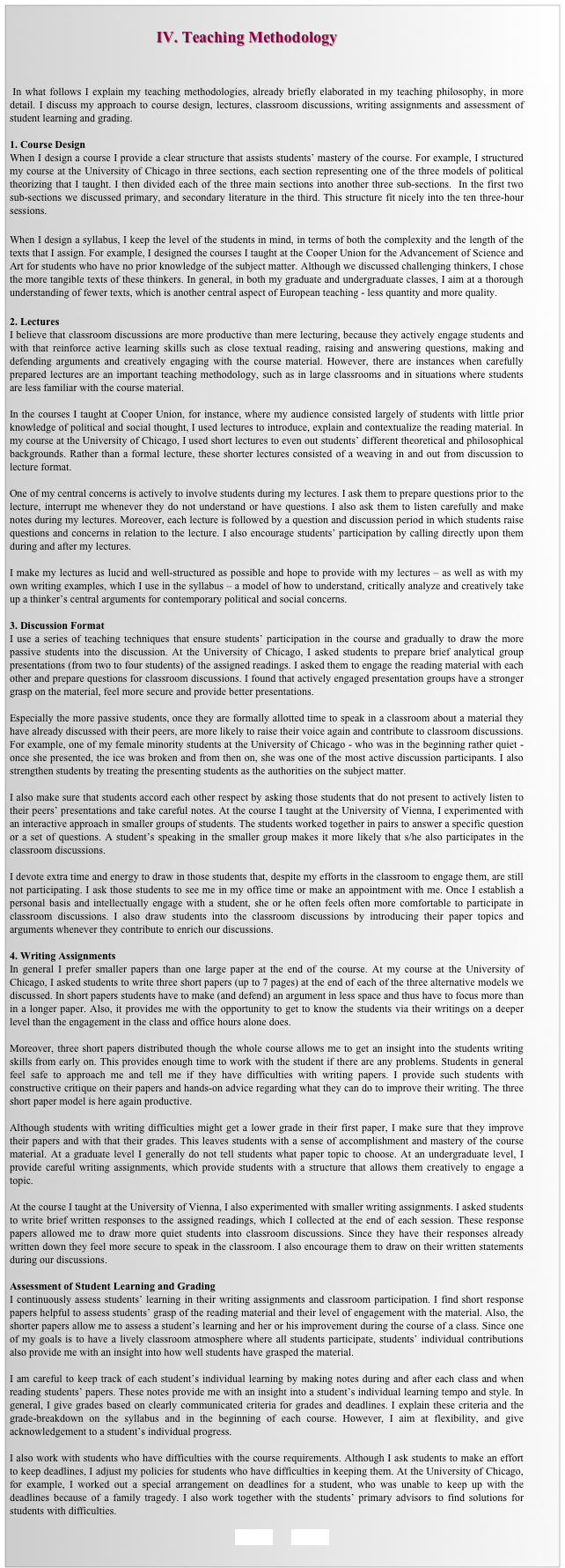                                                    
                                     IV. Teaching Methodology


 In what follows I explain my teaching methodologies, already briefly elaborated in my teaching philosophy, in more detail. I discuss my approach to course design, lectures, classroom discussions, writing assignments and assessment of student learning and grading. 

1. Course Design
When I design a course I provide a clear structure that assists students’ mastery of the course. For example, I structured my course at the University of Chicago in three sections, each section representing one of the three models of political theorizing that I taught. I then divided each of the three main sections into another three sub-sections.  In the first two sub-sections we discussed primary, and secondary literature in the third. This structure fit nicely into the ten three-hour sessions.

When I design a syllabus, I keep the level of the students in mind, in terms of both the complexity and the length of the texts that I assign. For example, I designed the courses I taught at the Cooper Union for the Advancement of Science and Art for students who have no prior knowledge of the subject matter. Although we discussed challenging thinkers, I chose the more tangible texts of these thinkers. In general, in both my graduate and undergraduate classes, I aim at a thorough understanding of fewer texts, which is another central aspect of European teaching - less quantity and more quality. 

2. Lectures 
I believe that classroom discussions are more productive than mere lecturing, because they actively engage students and with that reinforce active learning skills such as close textual reading, raising and answering questions, making and defending arguments and creatively engaging with the course material. However, there are instances when carefully prepared lectures are an important teaching methodology, such as in large classrooms and in situations where students are less familiar with the course material. 

In the courses I taught at Cooper Union, for instance, where my audience consisted largely of students with little prior knowledge of political and social thought, I used lectures to introduce, explain and contextualize the reading material. In my course at the University of Chicago, I used short lectures to even out students’ different theoretical and philosophical backgrounds. Rather than a formal lecture, these shorter lectures consisted of a weaving in and out from discussion to lecture format. 

One of my central concerns is actively to involve students during my lectures. I ask them to prepare questions prior to the lecture, interrupt me whenever they do not understand or have questions. I also ask them to listen carefully and make notes during my lectures. Moreover, each lecture is followed by a question and discussion period in which students raise questions and concerns in relation to the lecture. I also encourage students’ participation by calling directly upon them during and after my lectures. 

I make my lectures as lucid and well-structured as possible and hope to provide with my lectures – as well as with my own writing examples, which I use in the syllabus – a model of how to understand, critically analyze and creatively take up a thinker’s central arguments for contemporary political and social concerns. 

3. Discussion Format
I use a series of teaching techniques that ensure students’ participation in the course and gradually to draw the more passive students into the discussion. At the University of Chicago, I asked students to prepare brief analytical group presentations (from two to four students) of the assigned readings. I asked them to engage the reading material with each other and prepare questions for classroom discussions. I found that actively engaged presentation groups have a stronger grasp on the material, feel more secure and provide better presentations. 

Especially the more passive students, once they are formally allotted time to speak in a classroom about a material they have already discussed with their peers, are more likely to raise their voice again and contribute to classroom discussions. For example, one of my female minority students at the University of Chicago - who was in the beginning rather quiet - once she presented, the ice was broken and from then on, she was one of the most active discussion participants. I also strengthen students by treating the presenting students as the authorities on the subject matter. 

I also make sure that students accord each other respect by asking those students that do not present to actively listen to their peers’ presentations and take careful notes. At the course I taught at the University of Vienna, I experimented with an interactive approach in smaller groups of students. The students worked together in pairs to answer a specific question or a set of questions. A student’s speaking in the smaller group makes it more likely that s/he also participates in the classroom discussions. 

I devote extra time and energy to draw in those students that, despite my efforts in the classroom to engage them, are still not participating. I ask those students to see me in my office time or make an appointment with me. Once I establish a personal basis and intellectually engage with a student, she or he often feels often more comfortable to participate in classroom discussions. I also draw students into the classroom discussions by introducing their paper topics and arguments whenever they contribute to enrich our discussions. 

4. Writing Assignments
In general I prefer smaller papers than one large paper at the end of the course. At my course at the University of Chicago, I asked students to write three short papers (up to 7 pages) at the end of each of the three alternative models we discussed. In short papers students have to make (and defend) an argument in less space and thus have to focus more than in a longer paper. Also, it provides me with the opportunity to get to know the students via their writings on a deeper level than the engagement in the class and office hours alone does. 

Moreover, three short papers distributed though the whole course allows me to get an insight into the students writing skills from early on. This provides enough time to work with the student if there are any problems. Students in general feel safe to approach me and tell me if they have difficulties with writing papers. I provide such students with constructive critique on their papers and hands-on advice regarding what they can do to improve their writing. The three short paper model is here again productive. 

Although students with writing difficulties might get a lower grade in their first paper, I make sure that they improve their papers and with that their grades. This leaves students with a sense of accomplishment and mastery of the course material. At a graduate level I generally do not tell students what paper topic to choose. At an undergraduate level, I provide careful writing assignments, which provide students with a structure that allows them creatively to engage a topic. 

At the course I taught at the University of Vienna, I also experimented with smaller writing assignments. I asked students to write brief written responses to the assigned readings, which I collected at the end of each session. These response papers allowed me to draw more quiet students into classroom discussions. Since they have their responses already written down they feel more secure to speak in the classroom. I also encourage them to draw on their written statements during our discussions. 

Assessment of Student Learning and Grading
I continuously assess students’ learning in their writing assignments and classroom participation. I find short response papers helpful to assess students’ grasp of the reading material and their level of engagement with the material. Also, the shorter papers allow me to assess a student’s learning and her or his improvement during the course of a class. Since one of my goals is to have a lively classroom atmosphere where all students participate, students’ individual contributions also provide me with an insight into how well students have grasped the material. 

I am careful to keep track of each student’s individual learning by making notes during and after each class and when reading students’ papers. These notes provide me with an insight into a student’s individual learning tempo and style. In general, I give grades based on clearly communicated criteria for grades and deadlines. I explain these criteria and the grade-breakdown on the syllabus and in the beginning of each course. However, I aim at flexibility, and give acknowledgement to a student’s individual progress. 

I also work with students who have difficulties with the course requirements. Although I ask students to make an effort to keep deadlines, I adjust my policies for students who have difficulties in keeping them. At the University of Chicago, for example, I worked out a special arrangement on deadlines for a student, who was unable to keep up with the deadlines because of a family tragedy. I also work together with the students’ primary advisors to find solutions for students with difficulties.

BACK        HOME
