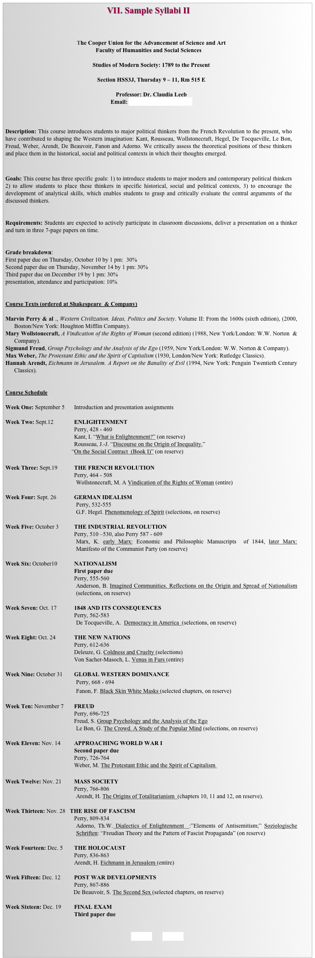                                               VII. Sample Syllabi II



The Cooper Union for the Advancement of Science and Art
Faculty of Humanities and Social Sciences

Studies of Modern Society: 1789 to the Present

Section HSS3J, Thursday 9 – 11, Rm 515 E

Professor: Dr. Claudia Leeb
Email: Leebc01@newschool.edu



Description: This course introduces students to major political thinkers from the French Revolution to the present, who have contributed to shaping the Western imagination: Kant, Rousseau, Wollstonecraft, Hegel, De Tocqueville, Le Bon, Freud, Weber, Arendt, De Beauvoir, Fanon and Adorno. We critically assess the theoretical positions of these thinkers and place them in the historical, social and political contexts in which their thoughts emerged.


Goals: This course has three specific goals: 1) to introduce students to major modern and contemporary political thinkers 2) to allow students to place these thinkers in specific historical, social and political contexts, 3) to encourage the development of analytical skills, which enables students to grasp and critically evaluate the central arguments of the discussed thinkers.    


Requirements: Students are expected to actively participate in classroom discussions, deliver a presentation on a thinker and turn in three 7-page papers on time. 


Grade breakdown: 
First paper due on Thursday, October 10 by 1 pm:  30% 
Second paper due on Thursday, November 14 by 1 pm: 30%
Third paper due on December 19 by 1 pm: 30%
presentation, attendance and participation: 10%


Course Texts (ordered at Shakespeare  & Company)

Marvin Perry & al ., Western Civilization. Ideas, Politics and Society. Volume II: From the 1600s (sixth edition), (2000, Boston/New York: Houghton Mifflin Company).
Mary Wollstonecraft, A Vindication of the Rights of Woman (second edition) (1988, New York/London: W.W. Norton  & Company).
Sigmund Freud, Group Psychology and the Analysis of the Ego (1959, New York/London: W.W. Norton & Company).
Max Weber, The Protestant Ethic and the Spirit of Capitalism (1930, London/New York: Rutledge Classics).
Hannah Arendt, Eichmann in Jerusalem. A Report on the Banality of Evil (1994, New York: Penguin Twentieth Century Classics). 


Course Schedule

Week One: September 5	Introduction and presentation assignments

Week Two: Sept.12	 	ENLIGHTENMENT 
					Perry, 428 - 460
					Kant, I. “What is Enlightenment?” (on reserve)
					Rousseau, J.-J. “Discourse on the Origin of Inequality,” 
                                             “On the Social Contract  (Book I)” (on reserve)
					
Week Three: Sept.19		THE FRENCH REVOLUTION
					Perry, 464 - 508
Wollstonecraft, M. A Vindication of the Rights of Woman (entire)

Week Four: Sept. 26		GERMAN IDEALISM
Perry, 532-555
G.F. Hegel. Phenomenology of Spirit (selections, on reserve)

Week Five: October 3		THE INDUSTRIAL REVOLUTION
					Perry, 510 –530, also Perry 587 - 609
Marx, K. early Marx: Economic and Philosophic Manuscripts  of 1844, later Marx: Manifesto of the Communist Party (on reserve)

Week Six: October10		NATIONALISM
					First paper due
					Perry, 555-560 
Anderson, B. Imagined Communities. Reflections on the Origin and Spread of Nationalism  (selections, on reserve)

Week Seven: Oct. 17		1848 AND ITS CONSEQUENCES
					Perry, 562-583
De Tocqueville, A.  Democracy in America  (selections, on reserve)

Week Eight: Oct. 24		THE NEW NATIONS
					Perry, 612-636
					Deleuze, G. Coldness and Cruelty (selections) 
					Von Sacher-Masoch, L. Venus in Furs (entire)
				
Week Nine: October 31	GLOBAL WESTERN DOMINANCE
				Perry, 668 - 694
                                                Fanon, F. Black Skin White Masks (selected chapters, on reserve)	

Week Ten: November 7	FREUD
					Perry, 696-725
					Freud, S. Group Psychology and the Analysis of the Ego
Le Bon, G. The Crowd. A Study of the Popular Mind (selections, on reserve)

Week Eleven: Nov. 14	APPROACHING WORLD WAR I
					Second paper due
					Perry, 726-764
					Weber, M. The Protestant Ethic and the Spirit of Capitalism 
				
Week Twelve: Nov. 21	MASS SOCIETY
					Perry, 766-806
Arendt, H. The Origins of Totalitarianism  (chapters 10, 11 and 12, on reserve). 

Week Thirteen: Nov. 28   THE RISE OF FASCISM
					Perry, 809-834
Adorno, Th.W. Dialectics of Enlightenment  :”Elements of Antisemitism;” Soziologische Schriften: “Freudian Theory and the Pattern of Fascist Propaganda” (on reserve) 
				
Week Fourteen: Dec. 5	THE HOLOCAUST
					Perry, 836-863
					Arendt, H. Eichmann in Jerusalem (entire)

Week Fifteen: Dec. 12	POST WAR DEVELOPMENTS
					Perry, 867-886
				         De Beauvoir, S. The Second Sex (selected chapters, on reserve)
				
Week Sixteen: Dec. 19  	FINAL EXAM 
					Third paper due


BACK        HOME