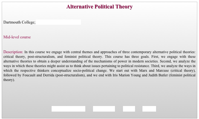 Alternative Political Theory


Dartmouth College; Department of Government                   


Mid-level course 


Description: In this course we engage with central themes and approaches of three contemporary alternative political theories: critical theory, post-structuralism, and feminist political theory. This course has three goals. First, we engage with these alternative theories to obtain a deeper understanding of the mechanisms of power in modern societies. Second, we analyze the ways in which these theories might assist us to think about issues pertaining to political resistance. Third, we analyze the ways in which the respective thinkers conceptualize socio-political change. We start out with Marx and Marcuse (critical theory), followed by Foucault and Derrida (post-structuralism), and we end with Iris Marion Young and Judith Butler (feminist political theory).





                                             REQUIREMENTS        SYLLABUS        BACK        HOME
