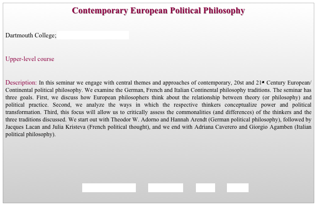 Contemporary European Political Philosophy


Dartmouth College; Department of Government                   


Upper-level course


Description: In this seminar we engage with central themes and approaches of contemporary, 20st and 21st Century European/Continental political philosophy. We examine the German, French and Italian Continental philosophy traditions. The seminar has three goals. First, we discuss how European philosophers think about the relationship between theory (or philosophy) and political practice. Second, we analyze the ways in which the respective thinkers conceptualize power and political transformation. Third, this focus will allow us to critically assess the commonalities (and differences) of the thinkers and the three traditions discussed. We start out with Theodor W. Adorno and Hannah Arendt (German political philosophy), followed by Jacques Lacan and Julia Kristeva (French political thought), and we end with Adriana Caverero and Giorgio Agamben (Italian political philosophy). 






                                             REQUIREMENTS        SYLLABUS        BACK        HOME
