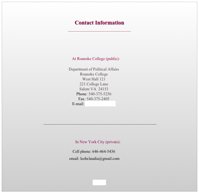 

Contact Information
_____________________________
      

  
    At Roanoke College (public):         			

Department of Political Affairs
Roanoke College
West Hall 121
221 College Lane
Salem VA  24153
Phone: 540-375-5256
Fax: 540-375-2405
E-mail: leeb@roanoke.edu	

		

            ________________________________________________________

       



        In New York City (private):


Cell phone: 646-464-5436

 email: leebclaudia@gmail.com

             
                                       


HOME
