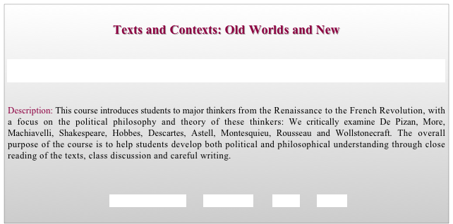 
Texts and Contexts: Old Worlds and New


The Cooper Union for the Advancement of Science and Art, New York City, Faculty of Humanities and Social Sciences, 


Description: This course introduces students to major thinkers from the Renaissance to the French Revolution, with a focus on the political philosophy and theory of these thinkers: We critically examine De Pizan, More, Machiavelli, Shakespeare, Hobbes, Descartes, Astell, Montesquieu, Rousseau and Wollstonecraft. The overall purpose of the course is to help students develop both political and philosophical understanding through close reading of the texts, class discussion and careful writing.



  REQUIREMENTS        SYLLABUS        BACK        HOME