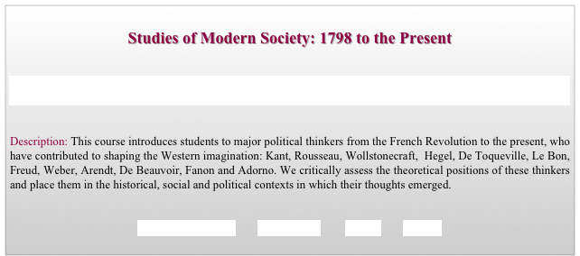 
Studies of Modern Society: 1798 to the Present


The Cooper Union for the Advancement of Science and Art, New York City; Faculty of Humanities and Social Sciences

   
Description: This course introduces students to major political thinkers from the French Revolution to the present, who have contributed to shaping the Western imagination: Kant, Rousseau, Wollstonecraft,  Hegel, De Toqueville, Le Bon, Freud, Weber, Arendt, De Beauvoir, Fanon and Adorno. We critically assess the theoretical positions of these thinkers and place them in the historical, social and political contexts in which their thoughts emerged.


REQUIREMENTS        SYLLABUS        BACK        HOME
