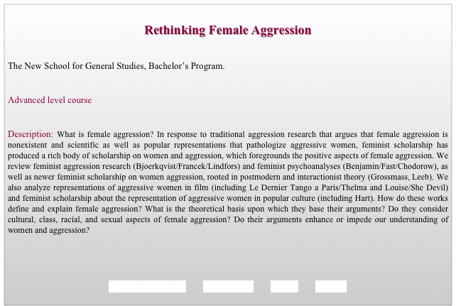 
Rethinking Female Aggression


The New School for General Studies, Bachelor’s Program. 


Advanced level course 


Description: What is female aggression? In response to traditional aggression research that argues that female aggression is nonexistent and scientific as well as popular representations that pathologize aggressive women, feminist scholarship has produced a rich body of scholarship on women and aggression, which foregrounds the positive aspects of female aggression. We review feminist aggression research (Bjoerkqvist/Francek/Lindfors) and feminist psychoanalyses (Benjamin/Fast/Chodorow), as well as newer feminist scholarship on women aggression, rooted in postmodern and interactionist theory (Grossmass, Leeb). We also analyze representations of aggressive women in film (including Le Dernier Tango a Paris/Thelma and Louise/She Devil) and feminist scholarship about the representation of aggressive women in popular culture (including Hart). How do these works define and explain female aggression? What is the theoretical basis upon which they base their arguments? Do they consider  cultural, class, racial, and sexual aspects of female aggression? Do their arguments enhance or impede our understanding of women and aggression?




REQUIREMENTS        SYLLABUS        BACK        HOME