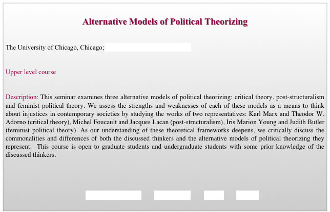 
Alternative Models of Political Theorizing


The University of Chicago, Chicago; Department of Political Science                   


Upper level course 


Description: This seminar examines three alternative models of political theorizing: critical theory, post-structuralism and feminist political theory. We assess the strengths and weaknesses of each of these models as a means to think   about injustices in contemporary societies by studying the works of two representatives: Karl Marx and Theodor W. Adorno (critical theory), Michel Foucault and Jacques Lacan (post-structuralism), Iris Marion Young and Judith Butler (feminist political theory). As our understanding of these theoretical frameworks deepens, we critically discuss the commonalities and differences of both the discussed thinkers and the alternative models of political theorizing they represent.  This course is open to graduate students and undergraduate students with some prior knowledge of the discussed thinkers. 




                                             REQUIREMENTS        SYLLABUS        BACK        HOME
