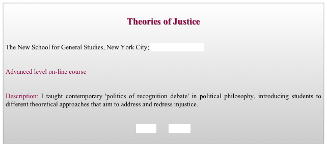 
Theories of Justice


The New School for General Studies, New York City; Bachelor’s Program


Advanced level on-line course 


Description: I taught contemporary 'politics of recognition debate' in political philosophy, introducing students to different theoretical approaches that aim to address and redress injustice. 


BACK        HOME