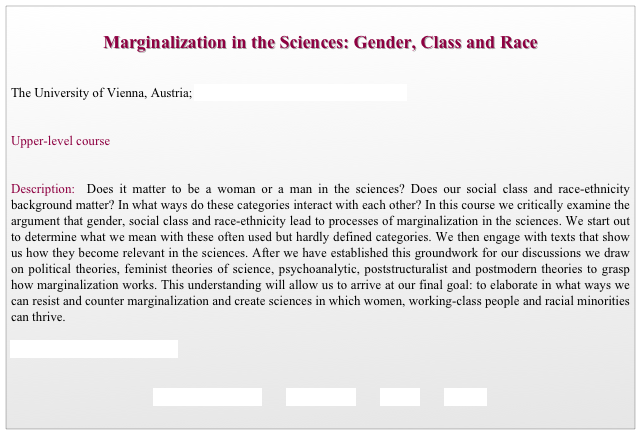  
Marginalization in the Sciences: Gender, Class and Race


The University of Vienna, Austria; Department of Social Studies of Science


Upper-level course


Description:  Does it matter to be a woman or a man in the sciences? Does our social class and race-ethnicity background matter? In what ways do these categories interact with each other? In this course we critically examine the argument that gender, social class and race-ethnicity lead to processes of marginalization in the sciences. We start out to determine what we mean with these often used but hardly defined categories. We then engage with texts that show us how they become relevant in the sciences. After we have established this groundwork for our discussions we draw on political theories, feminist theories of science, psychoanalytic, poststructuralist and postmodern theories to grasp how marginalization works. This understanding will allow us to arrive at our final goal: to elaborate in what ways we can resist and counter marginalization and create sciences in which women, working-class people and racial minorities can thrive. 

For a course listing click here 
           

REQUIREMENTS        SYLLABUS        BACK        HOME