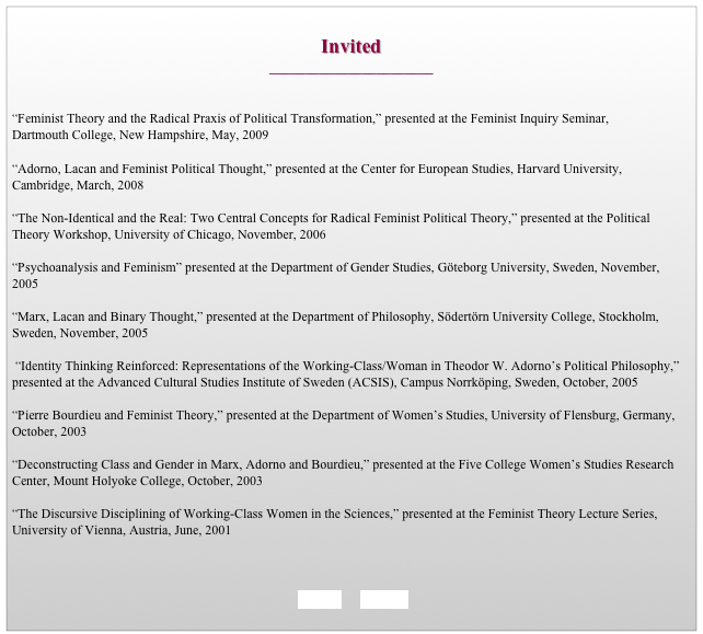 
Invited
_______________________


“Feminist Theory and the Radical Praxis of Political Transformation,” presented at the Feminist Inquiry Seminar, 
Dartmouth College, New Hampshire, May, 2009

“Adorno, Lacan and Feminist Political Thought,” presented at the Center for European Studies, Harvard University, Cambridge, March, 2008

“The Non-Identical and the Real: Two Central Concepts for Radical Feminist Political Theory,” presented at the Political Theory Workshop, University of Chicago, November, 2006

“Psychoanalysis and Feminism” presented at the Department of Gender Studies, Göteborg University, Sweden, November, 2005

“Marx, Lacan and Binary Thought,” presented at the Department of Philosophy, Södertörn University College, Stockholm, Sweden, November, 2005 

 “Identity Thinking Reinforced: Representations of the Working-Class/Woman in Theodor W. Adorno’s Political Philosophy,” presented at the Advanced Cultural Studies Institute of Sweden (ACSIS), Campus Norrköping, Sweden, October, 2005 

“Pierre Bourdieu and Feminist Theory,” presented at the Department of Women’s	Studies, University of Flensburg, Germany, October, 2003

“Deconstructing Class and Gender in Marx, Adorno and Bourdieu,” presented at the Five College Women’s Studies Research Center, Mount Holyoke College, October, 2003
 
“The Discursive Disciplining of Working-Class Women in the Sciences,” presented at the Feminist Theory Lecture Series, University of Vienna, Austria, June, 2001 

                                                                             

    BACK      HOME   
