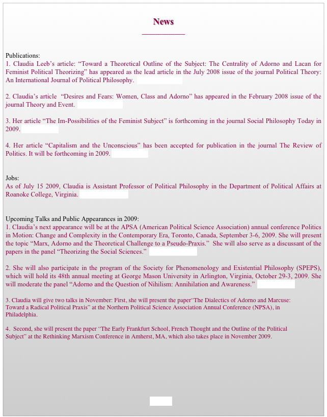 
News
_____________


Publications:
1. Claudia Leeb’s article: “Toward a Theoretical Outline of the Subject: The Centrality of Adorno and Lacan for Feminist Political Theorizing” has appeared as the lead article in the July 2008 issue of the journal Political Theory: An International Journal of Political Philosophy.  Download Paper

2. Claudia’s article  “Desires and Fears: Women, Class and Adorno” has appeared in the February 2008 issue of the journal Theory and Event.  Download Paper

3. Her article “The Im-Possibilities of the Feminist Subject” is forthcoming in the journal Social Philosophy Today in 2009. Go to Journal

4. Her article “Capitalism and the Unconscious” has been accepted for publication in the journal The Review of Politics. It will be forthcoming in 2009. Go to Journal


Jobs:
As of July 15 2009, Claudia is Assistant Professor of Political Philosophy in the Department of Political Affairs at Roanoke College, Virginia. Go to Department


Upcoming Talks and Public Appearances in 2009:
1. Claudia’s next appearance will be at the APSA (American Political Science Association) annual conference Politics in Motion: Change and Complexity in the Contemporary Era, Toronto, Canada, September 3-6, 2009. She will present the topic “Marx, Adorno and the Theoretical Challenge to a Pseudo-Praxis.”  She will also serve as a discussant of the papers in the panel “Theorizing the Social Sciences.”  Go to Conference

2. She will also participate in the program of the Society for Phenomenology and Existential Philosophy (SPEPS), which will hold its 48th annual meeting at George Mason University in Arlington, Virginia, October 29-3, 2009. She will moderate the panel “Adorno and the Question of Nihilism: Annihilation and Awareness.”  Go to Society

3. Claudia will give two talks in November: First, she will present the paper“The Dialectics of Adorno and Marcuse: Toward a Radical Political Praxis” at the Northern Political Science Association Annual Conference (NPSA), in Philadelphia.

4.  Second, she will present the paper “The Early Frankfurt School, French Thought and the Outline of the Political Subject” at the Rethinking Marxism Conference in Amherst, MA, which also takes place in November 2009. 







HOME
