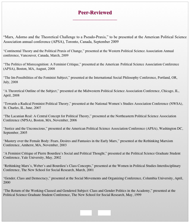 
Peer-Reviewed 
_______________________



“Marx, Adorno and the Theoretical Challenge to a Pseudo-Praxis,” to be presented at the American Political Science Association annual conference (APSA), Toronto, Canada, September 2009 

“Continental Theory and the Political Praxis of Change,” presented at the Western Political Science Association Annual conference, Vancouver, Canada, March, 2009

“The Politics of Misrecognition: A Feminist Critique,” presented at the American 	Political Science Association Conference (APSA), Boston, MA, August, 2008
 
“The Im-Possibilities of the Feminist Subject,” presented at the International Social Philosophy Conference, Portland, OR, July, 2008

“A Theoretical Outline of the Subject,” presented at the Midwestern Political Science Association Conference, Chicago, IL, April, 2008 

“Towards a Radical Feminist Political Theory,” presented at the National Women’s Studies Association Conference (NWSA), St. Charles, IL, June, 2007  

“The Lacanian Real: A Central Concept for Political Theory,” presented at the Northeastern Political Science Association Conference (NPSA), Boston, MA, November, 2006 

“Justice and the Unconscious,” presented at the American Political Science Association Conference (APSA), Washington DC, September, 2005 

“Mastery over the Female Body: Fears, Desires and Fantasies in the Early Marx,” presented at the Rethinking Marxism Conference, Amherst, MA, November, 2003

“A Feminist Critique of Pierre Bourdieu’s Social and Political Thought,” presented at the Political Science Graduate Student Conference, Yale University, May, 2002

“Rethinking Marx’s, Weber’s and Bourdieu’s Class Concepts,” presented at the Women in Political Studies Interdisciplinary Conference, The New School for Social Research, March, 2001

“Gender, Class and Democracy,” presented at the Social Movements and Organizing Conference, Columbia University, April, 2000
 “The Return of the Working-Classed and Gendered Subject: Class and Gender Politics in 	the Academy,” presented at the Political Science Graduate Student Conference, The New School for Social Research, May, 1999


        
    BACK       HOME
