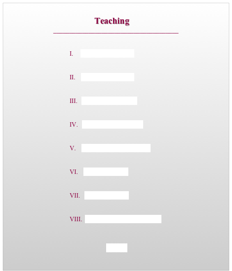                                   
                                        Teaching
_______________________________________


                                        I.     Teaching Biography 


                                        II.    Course Descriptions


                                        III.   Teaching Philosophy


                                        IV.   Teaching Methodology 


                                        V.    Professional Development

							
                                        VI.    Sample Syllabi 1


                                        VII.   Sample Syllabi 2


                                        VIII.  Sample Writing Assignments

 
 HOME
                                                                                                                                                           