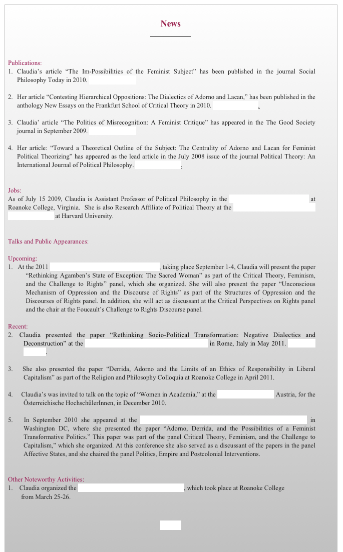 
News
￼

Publications:
1.	Claudia’s article “The Im-Possibilities of the Feminist Subject” has been published in the journal Social Philosophy Today in 2010. Download article.

2.	Her article “Contesting Hierarchical Oppositions: The Dialectics of Adorno and Lacan,” has been published in the anthology New Essays on the Frankfurt School of Critical Theory in 2010. Download article.

3.	Claudia’ article “The Politics of Misrecognition: A Feminist Critique” has appeared in the The Good Society journal in September 2009. Download article.

4.	Her article: “Toward a Theoretical Outline of the Subject: The Centrality of Adorno and Lacan for Feminist Political Theorizing” has appeared as the lead article in the July 2008 issue of the journal Political Theory: An International Journal of Political Philosophy. Download article.


Jobs:
As of July 15 2009, Claudia is Assistant Professor of Political Philosophy in the Department of Public Affairs at Roanoke College, Virginia.  She is also Research Affiliate of Political Theory at the Minda de Gunzburg Center for European Studies at Harvard University. 


Talks and Public Appearances:

Upcoming:
  At the 2011 APSA Conference in Seattle, Washington, taking place September 1-4, Claudia will present the paper “Rethinking Agamben’s State of Exception: The Sacred Woman” as part of the Critical Theory, Feminism, and the Challenge to Rights” panel, which she organized. She will also present the paper “Unconscious Mechanism of Oppression and the Discourse of Rights” as part of the Structures of Oppression and the Discourses of Rights panel. In addition, she will act as discussant at the Critical Perspectives on Rights panel and the chair at the Foucault’s Challenge to Rights Discourse panel.

Recent:
 Claudia presented the paper “Rethinking Socio-Political Transformation: Negative Dialectics and        Deconstruction” at the Critical Theory and Social Justice Conference in Rome, Italy in May 2011. Download program.

  She also presented the paper “Derrida, Adorno and the Limits of an Ethics of Responsibility in Liberal Capitalism” as part of the Religion and Philosophy Colloquia at Roanoke College in April 2011.

    Claudia’s was invited to talk on the topic of “Women in Academia,” at the University of Vienna, Austria, for the Österreichische HochschülerInnen, in December 2010. 

  In September 2010 she appeared at the APSA (American Political Science Association) conference in Washington DC, where she presented the paper “Adorno, Derrida, and the Possibilities of a Feminist Transformative Politics.” This paper was part of the panel Critical Theory, Feminism, and the Challenge to Capitalism,” which she organized. At this conference she also served as a discussant of the papers in the panel Affective States, and she chaired the panel Politics, Empire and Postcolonial Interventions. 


Other Noteworthy Activities:  1.    Claudia organized the Gender, Politics and Society Conference, which took place at Roanoke College        
        from March 25-26.


HOME